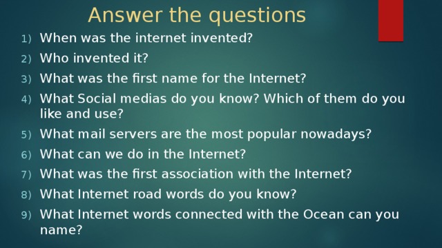 Answer the questions When was the internet invented? Who invented it? What was the first name for the Internet? What Social medias do you know? Which of them do you like and use? What mail servers are the most popular nowadays? What can we do in the Internet? What was the first association with the Internet? What Internet road words do you know? What Internet words connected with the Ocean can you name? 