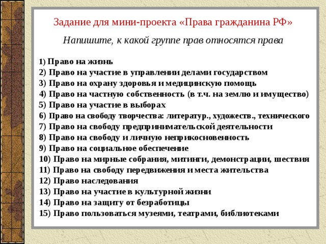 Задание для мини-проекта «Права гражданина РФ» Напишите, к какой группе прав относятся права  Право на жизнь  Право на участие в управлении делами государством  Право на охрану здоровья и медицинскую помощь  Право на частную собственность (в т.ч. на землю и имущество)  Право на участие в выборах  Право на свободу творчества: литератур., художеств., технического  Право на свободу предпринимательской деятельности  Право на свободу и личную неприкосновенность  Право на социальное обеспечение  Право на мирные собрания, митинги, демонстрации, шествия  Право на свободу передвижения и места жительства  Право наследования  Право на участие в культурной жизни  Право на защиту от безработицы  Право пользоваться музеями, театрами, библиотеками 