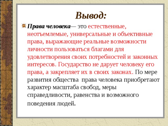 Вывод: Права человека — это естественные, неотъемлемые, универсальные и объективные права, выражающие реальные возможности личности пользоваться благами для удовлетворения своих потребностей и законных интересов. Государство не дарует человеку его права, а закрепляет их в своих законах. По мере развития общества права человека приобретают характер масштаба свобод, меры справедливости, равенства и возможного поведения людей .  