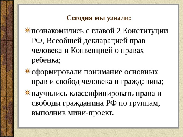 Сегодня мы узнали: познакомились с главой 2 Конституции РФ, Всеобщей декларацией прав человека и Конвенцией о правах ребенка; сформировали понимание основных прав и свобод человека и гражданина; научились классифицировать права и свободы гражданина РФ по группам, выполнив мини-проект. 