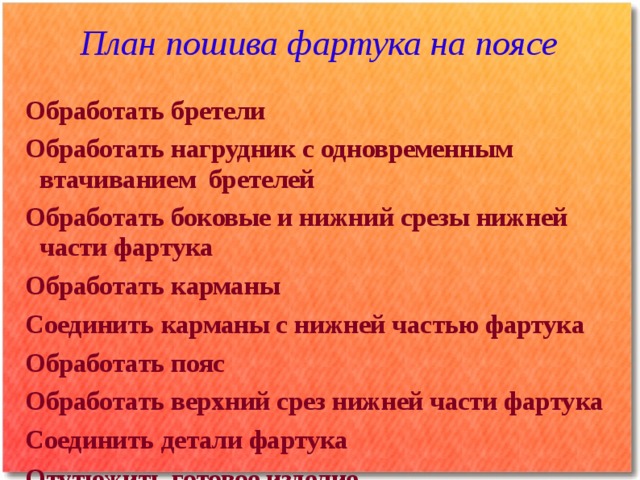План пошива фартука на поясе Обработать бретели Обработать нагрудник с одновременным втачиванием бретелей Обработать боковые и нижний срезы нижней части фартука Обработать карманы Соединить карманы с нижней частью фартука Обработать пояс Обработать верхний срез нижней части фартука Соединить детали фартука Отутюжить готовое изделие  