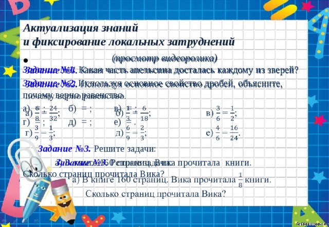 Актуализация знаний  и фиксирование локальных затруднений (просмотр видеоролика)   Задание №1. Какая часть апельсина досталась каждому из зверей? Задание №2. Используя основное свойство дробей, объясните, почему верно равенство. а) = ;   б) = ;   в) = ; г) = ;   д) = ;   е) = .  Задание №3. Решите задачи:    а) В книге 160 страниц. Вика прочитала книги.    Сколько страниц прочитала Вика? 