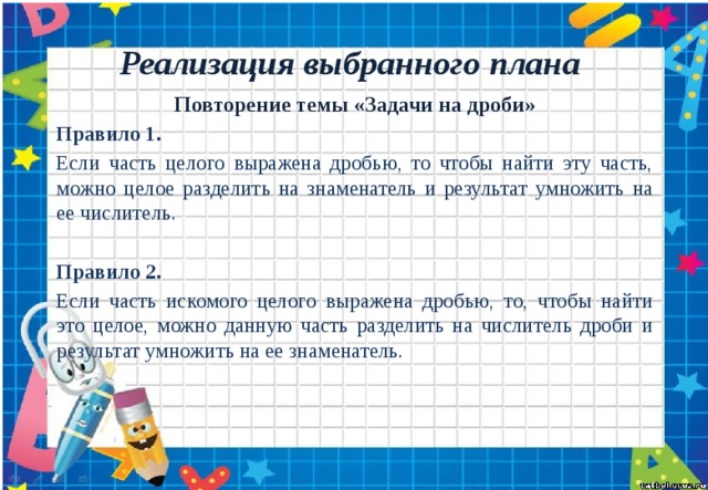 Реализация выбранного плана Повторение темы «Задачи на дроби» Правило 1. Если часть целого выражена дробью, то чтобы найти эту часть, можно целое разделить на знаменатель и результат умножить на ее числитель. Правило 2. Если часть искомого целого выражена дробью, то, чтобы найти это целое, можно данную часть разделить на числитель дроби и результат умножить на ее знаменатель. 