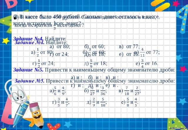 б) В кассе было 450 рублей. Сколько денег осталось в кассе,  когда истратили  всех денег?   Задание №4. Найдите: а) от 80;   б) от 60;   в) от 77; г) от 24;   д) от 18;   е) от 16. Задание №5. Привести к наименьшему общему знаменателю дроби: а) и ;  б) и ;  в) и ; г) и ;  д) и ;  е) и . 