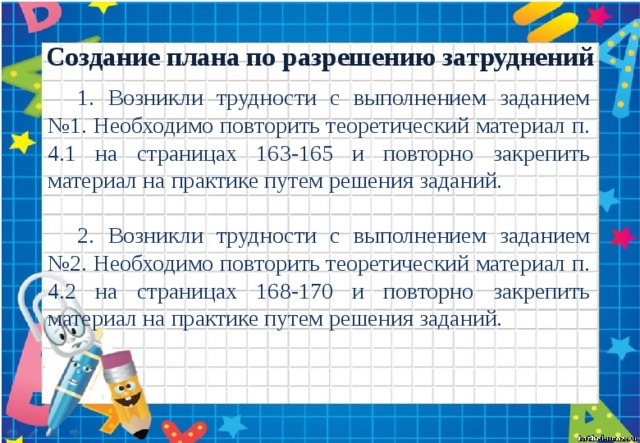 Создание плана по разрешению затруднений 1. Возникли трудности с выполнением заданием №1. Необходимо повторить теоретический материал п. 4.1 на страницах 163-165 и повторно закрепить материал на практике путем решения заданий. 2. Возникли трудности с выполнением заданием №2. Необходимо повторить теоретический материал п. 4.2 на страницах 168-170 и повторно закрепить материал на практике путем решения заданий. 