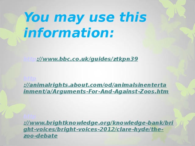         You may use this information:   http ://www.bbc.co.uk/guides/ztkpn39    http ://animalrights.about.com/od/animalsinentertainment/a/Arguments-For-And-Against-Zoos.htm    http ://www.brightknowledge.org/knowledge-bank/bright-voices/bright-voices-2012/clare-hyde/the-zoo-debate     