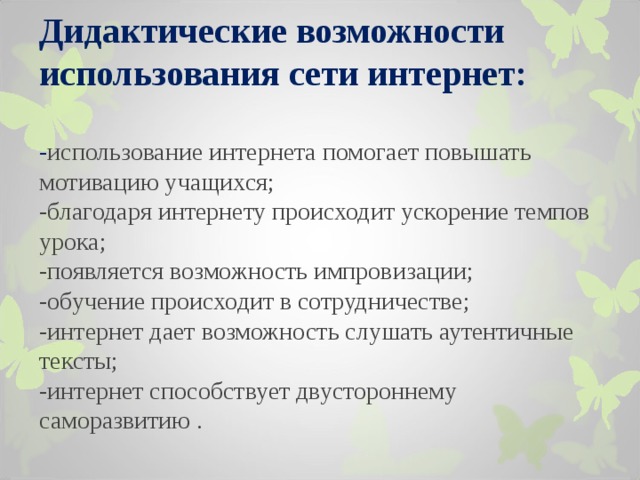         Дидактические возможности использования сети интернет :   - использование интернета помогает повышать мотивацию учащихся;  -благодаря интернету происходит ускорение темпов урока;  -появляется возможность импровизации;  -обучение происходит в сотрудничестве ;  -интернет дает возможность слушать аутентичные тексты;  -интернет способствует двустороннему саморазвитию .      