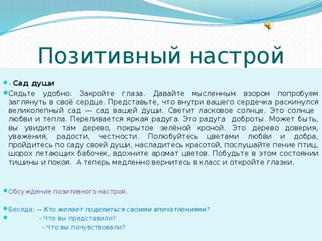 Позитивный настрой -  Сад души Сядьте удобно. Закройте глаза. Давайте мысленным взором попробуем заглянуть в своё сердце. Представьте, что внутри вашего сердечка раскинулся великолепный сад — сад вашей души. Светит ласковое солнце. Это солнце любви и тепла. Переливается яркая радуга. Это радуга доброты. Может быть, вы увидите там дерево, покрытое зелёной кроной. Это дерево доверия, уважения, радости, честности. Полюбуйтесь цветами любви и добра, пройдитесь по саду своей души, насладитесь красотой, послушайте пение птиц, шорох летающих бабочек, вдохните аромат цветов. Побудьте в этом состоянии тишины и покоя. А теперь медленно вернитесь в класс и откройте глазки. Обсуждение позитивного настроя. Беседа: - - Кто желает поделиться своими впечатлениями?  - Что вы представили?  - Что вы почувствовали? 