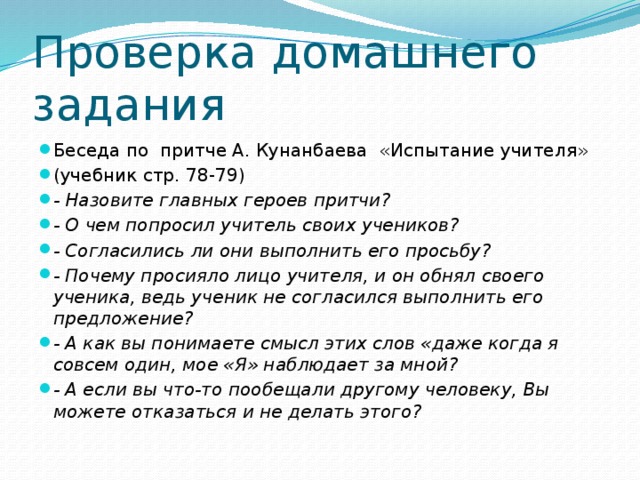 Проверка домашнего задания Беседа по притче А. Кунанбаева «Испытание учителя» (учебник стр. 78-79) - Назовите главных героев притчи? - О чем попросил учитель своих учеников? - Согласились ли они выполнить его просьбу? - Почему просияло лицо учителя, и он обнял своего ученика, ведь ученик не согласился выполнить его предложение? - А как вы понимаете смысл этих слов «даже когда я совсем один, мое «Я» наблюдает за мной? - А если вы что-то пообещали другому человеку, Вы можете отказаться и не делать этого? 