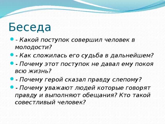 Беседа - Какой поступок совершил человек в молодости? - Как сложилась его судьба в дальнейшем? - Почему этот поступок не давал ему покоя всю жизнь? - Почему герой сказал правду слепому? - Почему уважают людей которые говорят правду и выполняют обещания? Кто такой совестливый человек? 