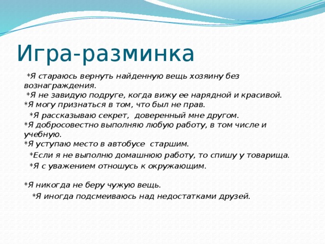 Игра-разминка  *Я стараюсь вернуть найденную вещь хозяину без вознаграждения.  *Я не завидую подруге, когда вижу ее нарядной и красивой.  *Я могу признаться в том, что был не прав.  *Я рассказываю секрет, доверенный мне другом.  *Я добросовестно выполняю любую работу, в том числе и учебную.  *Я уступаю место в автобусе старшим.  *Если я не выполню домашнюю работу, то спишу у товарища.  *Я с уважением отношусь к окружающим.   *Я никогда не беру чужую вещь.  *Я иногда подсмеиваюсь над недостатками друзей.   