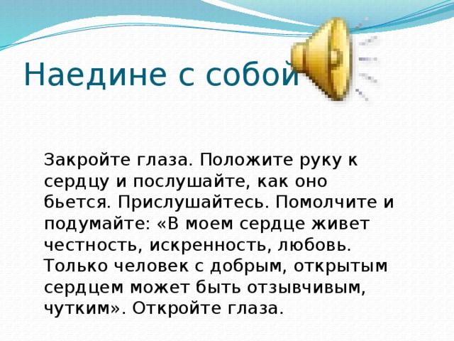Наедине с собой Закройте глаза. Положите руку к сердцу и послушайте, как оно бьется. Прислушайтесь. Помолчите и подумайте: «В моем сердце живет честность, искренность, любовь. Только человек с добрым, открытым сердцем может быть отзывчивым, чутким». Откройте глаза. 