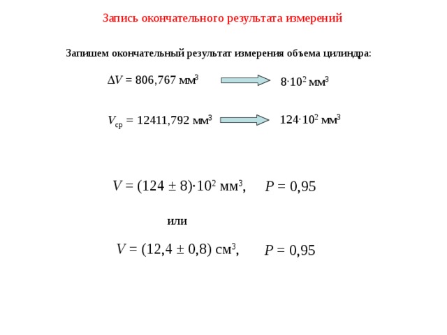 Запись окончательного результата измерений Запишем окончательный результат измерения объема цилиндра:  V = 8 06 , 767  мм 3 8 · 10 2 мм 3 124 · 10 2 мм 3 V ср = 12411,792 мм 3 V =  (124 ±  8)·10 2  мм 3 , Р = 0,95 или V =  (12 , 4 ± 0, 8) см 3 , Р = 0,95 