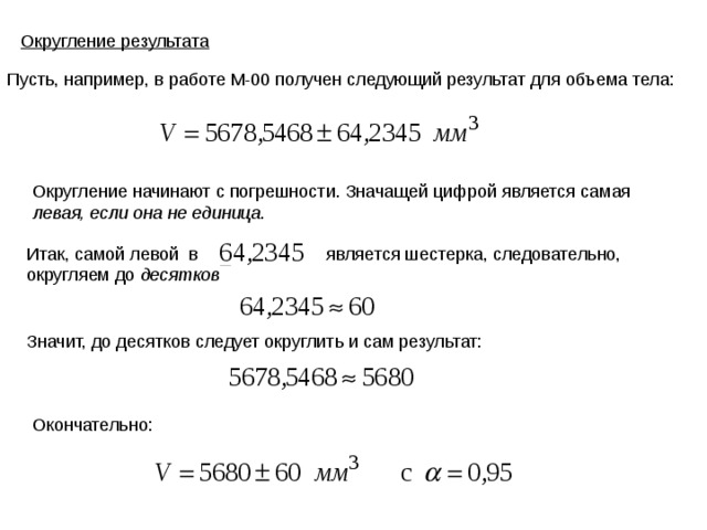 Округление результата Пусть, например, в работе М-00 получен следующий результат для объема тела: Округление начинают с погрешности. Значащей цифрой является самая левая, если она не единица . Итак, самой левой в является шестерка, следовательно, округляем до десятков Значит, до десятков следует округлить и сам результат: Окончательно: 