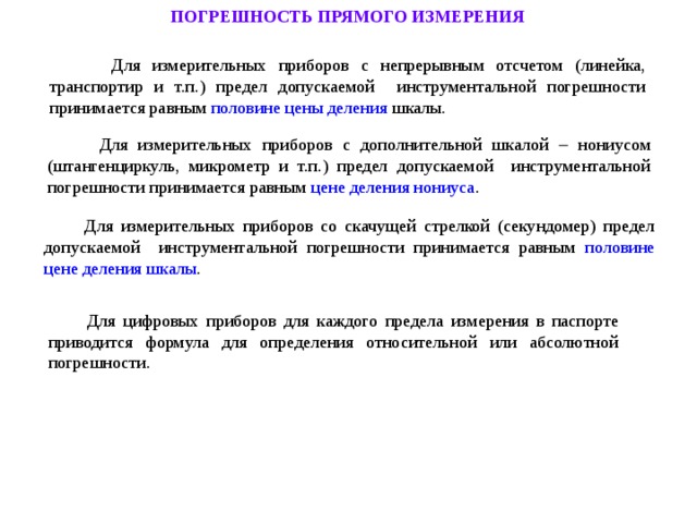 ПОГРЕШНОСТЬ ПРЯМОГО ИЗМЕРЕНИЯ  Для измерительных приборов с непрерывным отсчетом (линейка, транспортир и т.п.) предел допускаемой инструментальной погрешности принимается равным половине цены деления шкалы.  Для измерительных приборов с дополнительной шкалой  нониусом (штангенциркуль, микрометр и т.п.) предел допускаемой инструментальной погрешности принимается равным цене деления нониуса .  Для измерительных приборов со скачущей стрелкой (секундомер) предел допускаемой инструментальной погрешности принимается равным половине  цене деления шкалы .  Для цифровых приборов для каждого предела измерения в паспорте приводится формула для определения относительной или абсолютной погрешности. 