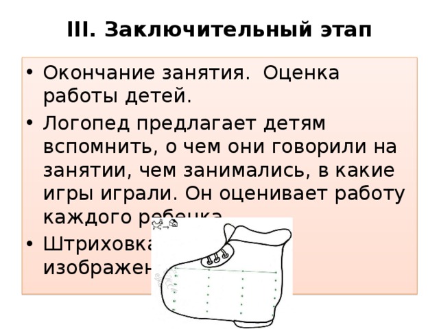 III. Заключительный этап   Окончание занятия. Оценка работы детей. Логопед предлагает детям вспомнить, о чем они говорили на занятии, чем занимались, в какие игры играли. Он оценивает работу каждого ребенка Штриховка картин с изображением сапога. 