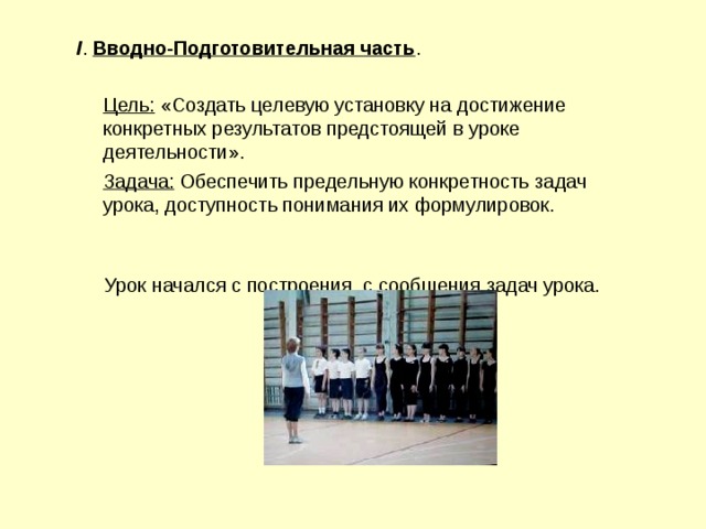 I . Вводно-Подготовительная часть .  Цель: «Создать целевую установку на достижение конкретных результатов предстоящей в уроке деятельности».  Задача: Обеспечить предельную конкретность задач урока, доступность понимания их формулировок. Урок начался с построения, с сообщения задач урока. 