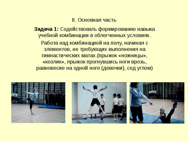 II. Основная часть Задача 1: Содействовать формированию навыка учебной комбинации в облегченных условиях. Работа над комбинацией на полу, начиная с элементов, не требующих выполнения на гимнастических матах.(прыжок «ножницы», «козлик», прыжок прогнувшись ноги врозь, равновесие на одной ноге (девочки), сед углом) 