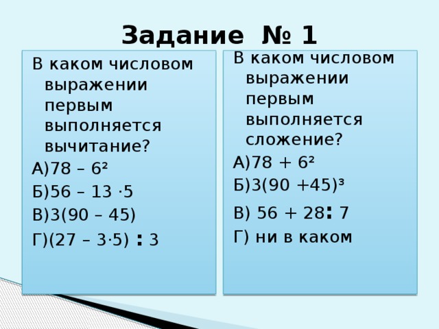 Задание № 1 В каком числовом выражении первым выполняется вычитание? В каком числовом выражении первым выполняется сложение? А)78 – 6² А)78 + 6² Б)56 – 13 ·5 Б)3(90 +45)³ В)3(90 – 45) В) 56 + 28 : 7 Г)(27 – 3·5) : 3 Г) ни в каком 