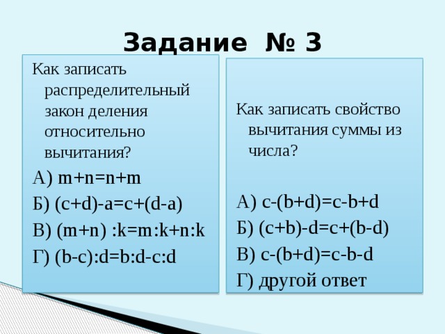 Задание № 3 Как записать распределительный закон деления относительно вычитания? А) m+n=n+m Б) (c+d)-a=c+(d-a) В) (m+n) :k=m:k+n:k Г) (b-c):d=b:d-c:d Как записать свойство вычитания суммы из числа? А) c-(b+d)=c-b+d Б) (c+b)-d=c+(b-d) В) c-(b+d)=c-b-d Г) другой ответ 