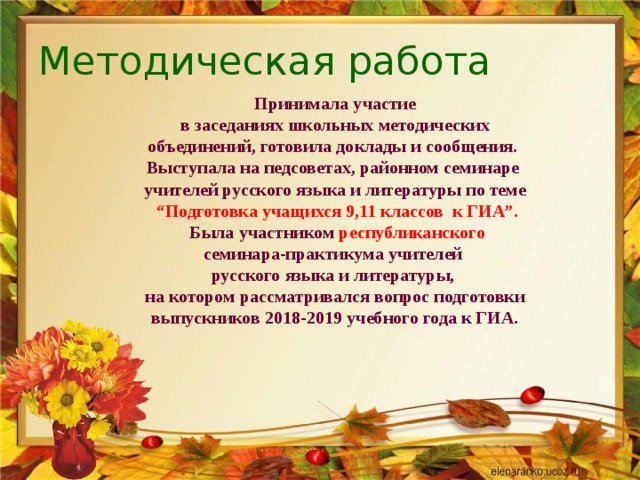 Методическая работа Принимала участие  в заседаниях школьных методических объединений, готовила доклады и сообщения. Выступала на педсоветах, районном семинаре учителей русского языка и литературы по теме  “ Подготовка учащихся 9,11 классов к ГИА”.  Была участником республиканского семинара-практикума учителей русского языка и литературы,  на котором рассматривался вопрос подготовки выпускников 2018-2019 учебного года к ГИА. 
