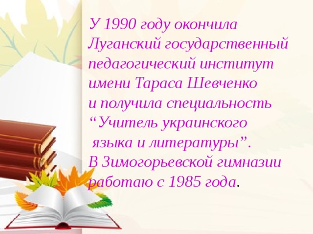 У 1990 году окончила Луганский государственный педагогический институт имени Тараса Шевченко  и получила специальность “Учитель украинского  языка и литературы”.  В Зимогорьевской гимназии работаю с 1985 года .   