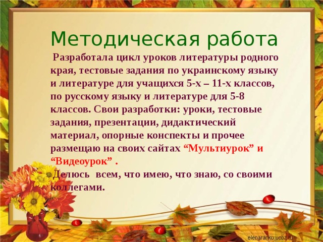 Методическая работа   Разработала цикл уроков литературы родного края, тестовые задания по украинскому языку и литературе для учащихся 5-х – 11-х классов, по русскому языку и литературе для 5-8 классов. Свои разработки: уроки, тестовые задания, презентации, дидактический материал, опорные конспекты и прочее размещаю на своих сайтах “Мультиурок” и “Видеоурок” .  Делюсь всем, что имею, что знаю, со своими коллегами.   