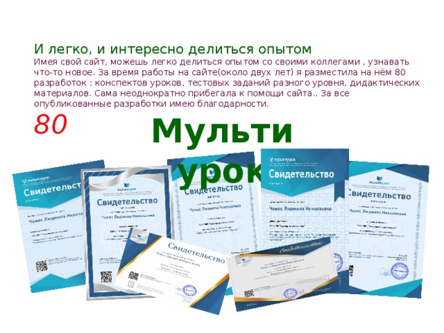И легко, и интересно делиться опытом  Имея свой сайт, можешь легко делиться опытом со своими коллегами , узнавать что-то новое. За время работы на сайте(около двух лет) я разместила на нём 80 разработок : конспектов уроков, тестовых заданий разного уровня, дидактических материалов. Сама неоднократно прибегала к помощи сайта.. За все опубликованные разработки имею благодарности.  80 Мультиурок 