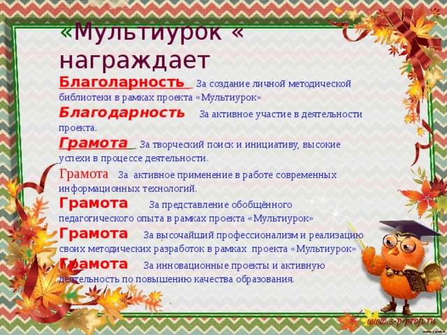 « Мультиурок « награждает  Благоларность   За создание личной методической библиотеки в рамках проекта «Мультиурок»  Благодарность  За активное участие в деятельности проекта.  Грамота    За творческий поиск и инициативу, высокие успехи в процессе деятельности.  Грамота   За активное применение в работе современных информационных технологий.  Грамота    За представление обобщённого педагогического опыта в рамках проекта «Мультиурок»  Грамота  За высочайший профессионализм и реализацию своих методических разработок в рамках проекта «Мультиурок»  Грамота  За инновационные проекты и активную деятельность по повышению качества образования. 
