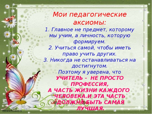 Мои педагогические аксиомы:  1. Главное не предмет, которому мы учим, а личность, которую формируем.  2. Учиться самой, чтобы иметь право учить других.  3. Никогда не останавливаться на достигнутом.  Поэтому я уверена, что  УЧИТЕЛЬ - НЕ ПРОСТО ПРОФЕССИЯ,  А ЧАСТЬ ЖИЗНИ КАЖДОГО ЧЕЛОВЕКА.И ЭТА ЧАСТЬ  ДОЛЖНА БЫТЬ САМАЯ  ЛУЧШАЯ. 