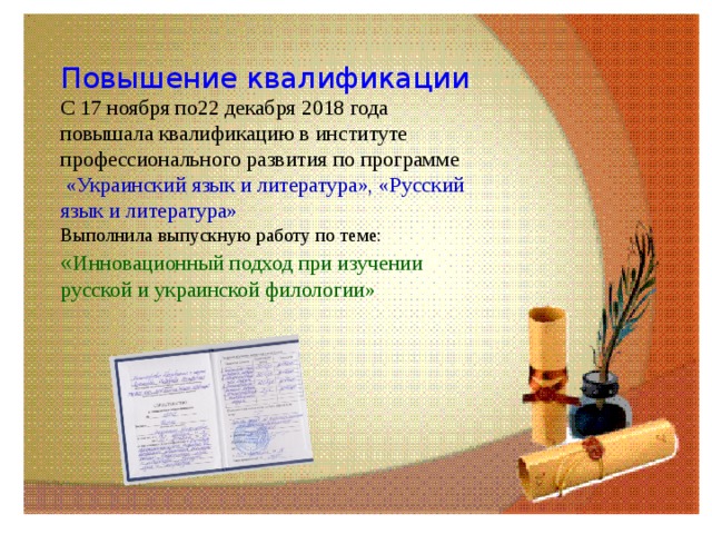 Повышение квалификации  С 17 ноября по22 декабря 2018 года повышала квалификацию в институте профессионального развития по программе   «Украинский язык и литература», «Русский язык и литература»  Выполнила выпускную работу по теме: « Инновационный подход при изучении русской и украинской филологии» 