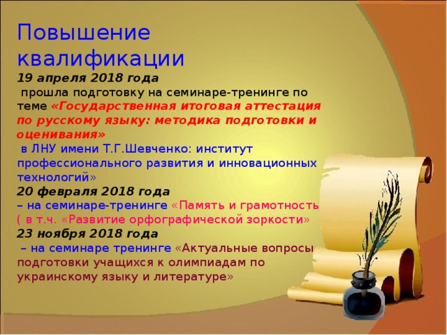 Повышение квалификации  19 апреля 2018 года   прошла подготовку на семинаре-тренинге по теме «Государственная итоговая аттестация по русскому языку: методика подготовки и оценивания»  в ЛНУ имени Т.Г.Шевченко: институт профессионального развития и инновационных технологий»  20 февраля 2018 года  – на семинаре-тренинге «Память и грамотность ( в т.ч. «Развитие орфографической зоркости»  23 ноября 2018 года  – на семинаре тренинге «Актуальные вопросы подготовки учащихся к олимпиадам по украинскому языку и литературе» 