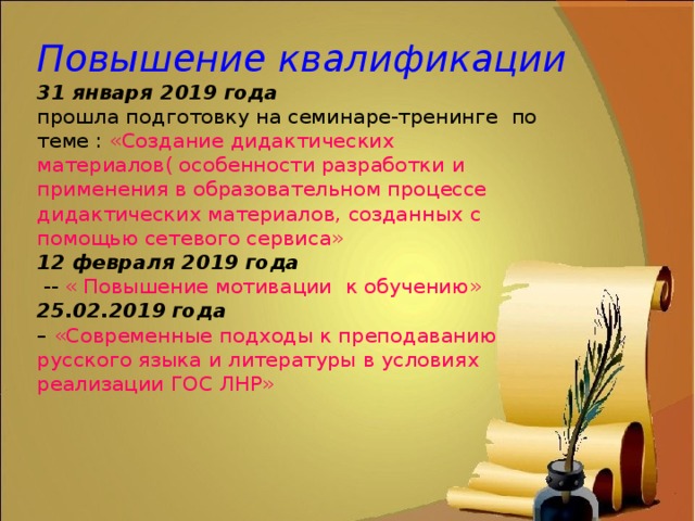Повышение квалификации  31 января 2019 года  прошла подготовку на семинаре-тренинге по теме : «Создание дидактических материалов( особенности разработки и применения в образовательном процессе дидактических материалов, созданных с помощью сетевого сервиса»  12 февраля 2019 года  -- « Повышение мотивации к обучению»  25.02.2019 года  – «Современные подходы к преподаванию русского языка и литературы в условиях реализации ГОС ЛНР» 