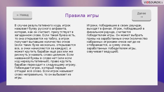 Далее → ← Назад Правила игры В случае результативного хода, игрок называет букву русского алфавита, которая, как он считает, присутствует в загаданном слове. Если такая буква есть, то она открывается на табло, а игрок получает выпавшее количество очков (если таких букв несколько, открываются все, а очки начисляются за каждую), и может крутить барабан ещё раз или же рискнуть и назвать слово целиком. Если названной буквы в слове нет (или если ход нерезультативный), право крутить барабан переходит к следующему игроку. Побеждает игрок, который первым отгадал всё слово. Если игрок называет слово неправильно, то он выбывает из игры. Игроки, победившие в своих раундах, выходят в финал. Игрок, победивший в финальном раунде, считается победителем игры. Он может выбрать призы на заработанные очки (количество набранных игроками очков нигде не отображается, а сумму очков, заработанных победителем игры, озвучивает ведущий). 