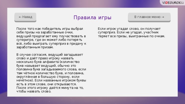 В главное меню → ← Назад Правила игры После того как победитель игры выбрал себе призы на заработанные очки, ведущий предлагает ему поучаствовать в суперигре, где он может либо потерять всё, либо выиграть суперприз в придачу к заработанным призам. Если игрок угадал слово, он получает суперприз. Если не угадал, участник теряет все призы, выигранные по очкам. В случае согласия, ведущий загадывает слово и даёт право игроку назвать несколько букв алфавита (количество букв называет ведущий, обычно это половина букв загадываемого слова, если там чётное количество букв, и половина, округлённая в большую сторону, если нечётное). Если названные игроком буквы есть в этом слове, они открываются. После этого игроку даётся минута на то, чтобы назвать слово. 