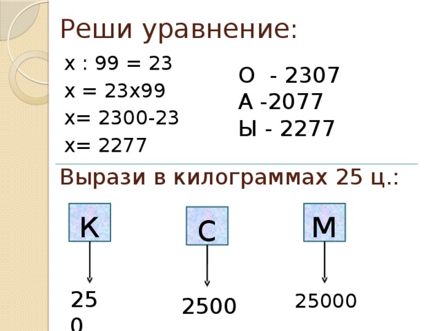 Реши уравнение: х : 99 = 23 х = 23х99 х= 2300-23 х= 2277 О - 2307 А -2077 Ы - 2277 Вырази в килограммах 25 ц.: к м с 250 25000 2500 