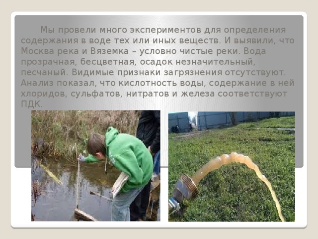  Мы провели много экспериментов для определения содержания в воде тех или иных веществ. И выявили, что Москва река и Вяземка – условно чистые реки. Вода прозрачная, бесцветная, осадок незначительный, песчаный. Видимые признаки загрязнения отсутствуют.  Анализ показал, что кислотность воды, содержание в ней хлоридов, сульфатов, нитратов и железа соответствуют ПДК.   