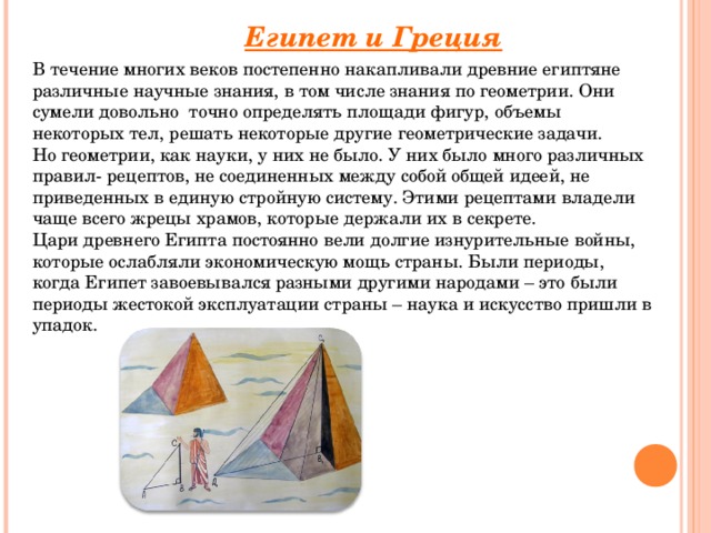 Египет и Греция В течение многих веков постепенно накапливали древние египтяне различные научные знания, в том числе знания по геометрии. Они сумели довольно  точно определять площади фигур, объемы некоторых тел, решать некоторые другие геометрические задачи. Но геометрии, как науки, у них не было. У них было много различных правил- рецептов, не соединенных между собой общей идеей, не приведенных в единую стройную систему. Этими рецептами владели чаще всего жрецы храмов, которые держали их в секрете. Цари древнего Египта постоянно вели долгие изнурительные войны, которые ослабляли экономическую мощь страны. Были периоды, когда Египет завоевывался разными другими народами – это были периоды жестокой эксплуатации страны – наука и искусство пришли в упадок.       