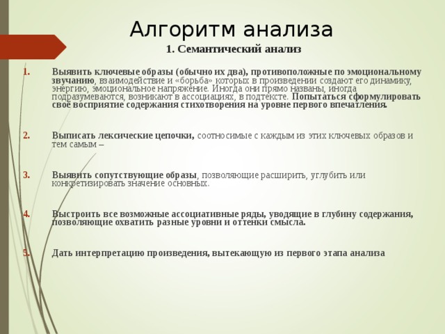 Алгоритм анализа   1. Семантический анализ Выявить ключевые образы (обычно их два), противоположные по эмоциональному звучанию , взаимодействие и «борьба» которых в произведении создают его динамику, энергию, эмоциональное напряжение. Иногда они прямо названы, иногда подразумеваются, возникают в ассоциациях, в подтексте. Попытаться сформулировать своё восприятие содержания стихотворения на уровне первого впечатления.  Выписать лексические цепочки, соотносимые с каждым из этих ключевых образов и тем самым –  Выявить сопутствующие образы , позволяющие расширить, углубить или конкретизировать значение основных.  Выстроить все возможные ассоциативные ряды, уводящие в глубину содержания, позволяющие охватить разные уровни и оттенки смысла.  Дать интерпретацию произведения, вытекающую из первого этапа анализа   