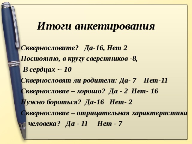 Итоги анкетирования Сквернословите? Да-16, Нет 2 Постоянно , в кругу сверстников -8 ,  В сердцах - - 10 Сквернословят ли родители: Да- 7 Нет-11 Сквернословие – хорошо? Да - 2 Нет- 16 Нужно бороться? Да-16 Нет- 2 Сквернословие – отрицательная характеристика  человека? Да - 11 Нет - 7
