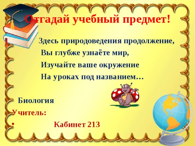 Отгадай учебный предмет!  Здесь природоведения продолжение,  Вы глубже узнаёте мир,  Изучайте ваше окружение  На уроках под названием…   Биология Учитель:  Кабинет 213 