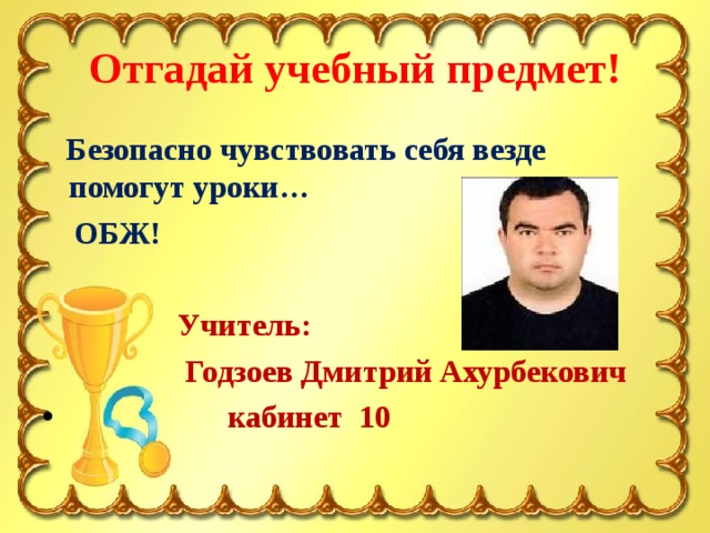 Отгадай учебный предмет!  Безопасно чувствовать себя везде помогут уроки…  ОБЖ!   Учитель:  Годзоев Дмитрий Ахурбекович  кабинет 10 