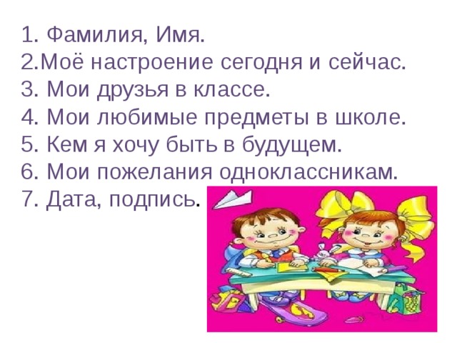 1. Фамилия, Имя. 2.Моё настроение сегодня и сейчас. 3. Мои друзья в классе. 4. Мои любимые предметы в школе. 5. Кем я хочу быть в будущем. 6. Мои пожелания одноклассникам. 7. Дата, подпись . 