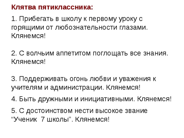 Клятва пятиклассника: 1. Прибегать в школу к первому уроку с горящими от любознательности глазами. Клянемся!   2. С волчьим аппетитом поглощать все знания. Клянемся!   3. Поддерживать огонь любви и уважения к учителям и администрации. Клянемся!  4. Быть дружными и инициативными. Клянемся!  5. С достоинством нести высокое звание “Ученик 7 школы”. Клянемся! 