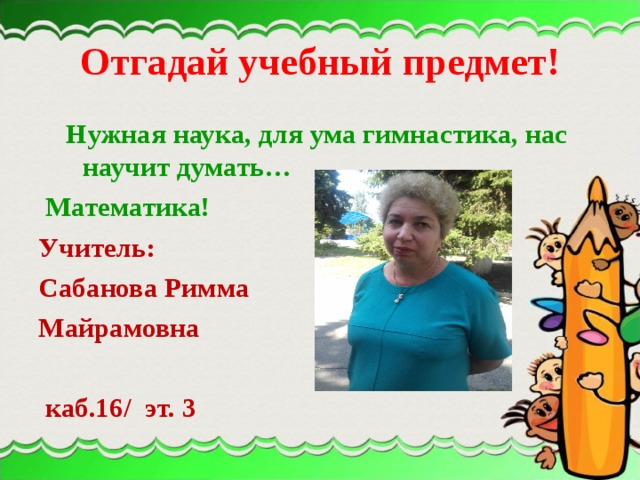 Отгадай учебный предмет!  Нужная наука, для ума гимнастика, нас научит думать…  Математика! Учитель: Сабанова Римма Майрамовна   каб.16/ эт. 3 