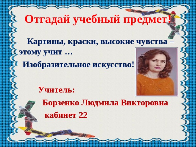 Отгадай учебный предмет!  Картины, краски, высокие чувства – этому учит …  Изобразительное искусство!   Учитель:  Борзенко Людмила Викторовна  кабинет 22     