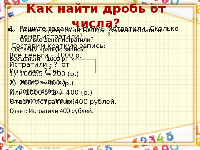 Как найти дробь от числа? Решите задачу: Б суммы истратили. Сколько денег истратили?    Составим краткую запись: Все деньги – 1000 р. Истратили - ? от 1000:5 = 200 (р.) 200*2= 400 (р.) Или 1000:5*2 = 400 (р.) Ответ: Истратили 400 рублей. 