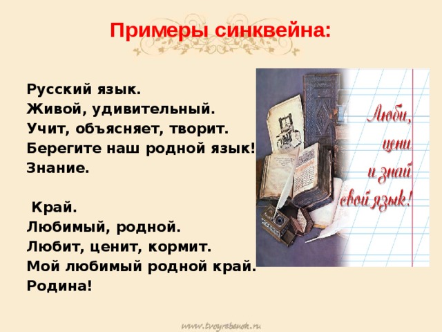 Примеры синквейна:   Русский язык. Живой, удивительный. Учит, объясняет, творит. Берегите наш родной язык! Знание.   Край. Любимый, родной. Любит, ценит, кормит. Мой любимый родной край. Родина!  