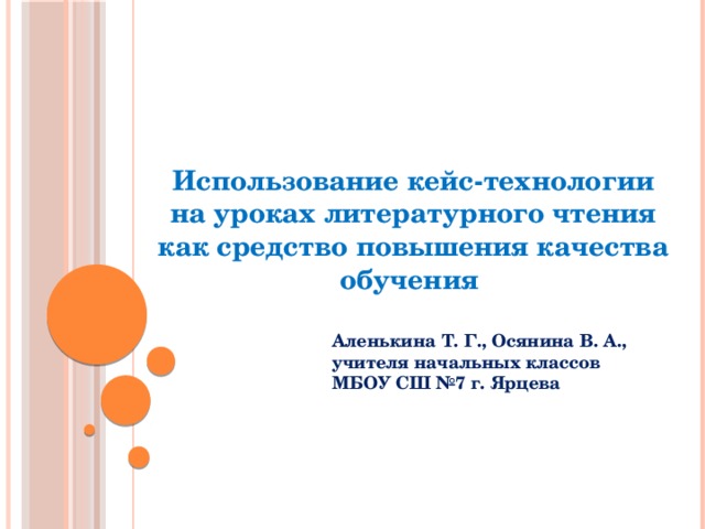 Использование кейс-технологии на уроках литературного чтения как средство повышения качества обучения Аленькина Т. Г., Осянина В. А., учителя начальных классов МБОУ СШ №7 г. Ярцева