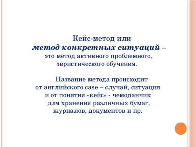 Кейс-метод или метод конкретных ситуаций  – это метод активного проблемного, эвристического обучения.  Название метода происходит от английского case – случай, ситуация и от понятия «кейс» - чемоданчик для хранения различных бумаг, журналов, документов и пр.